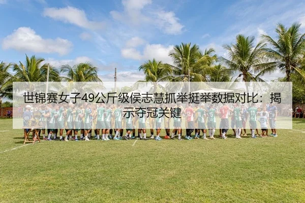 世锦赛女子49公斤级侯志慧抓举挺举数据对比：揭示夺冠关键