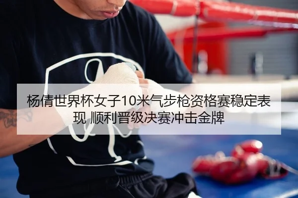 杨倩世界杯女子10米气步枪资格赛稳定表现 顺利晋级决赛冲击金牌